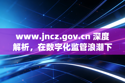 www.jncz.gov.cn 深度解析,在数字化监管浪潮下,注册会计师如何守住职业底线与寻找新机遇?