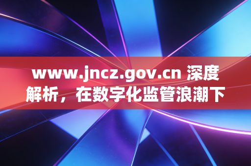 www.jncz.gov.cn 深度解析，在数字化监管浪潮下，注册会计师如何守住职业底线与寻找新机遇？