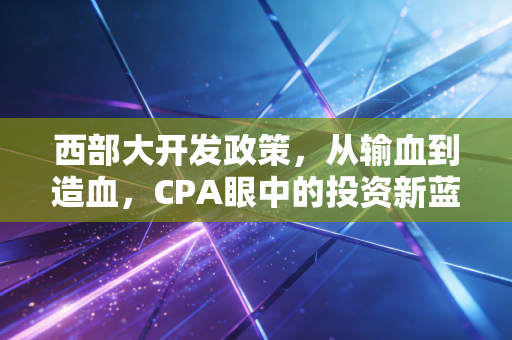 西部大开发政策,从输血到造血,CPA眼中的投资新蓝海与财税红利