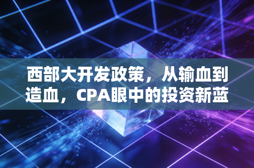 西部大开发政策，从输血到造血，CPA眼中的投资新蓝海与财税红利