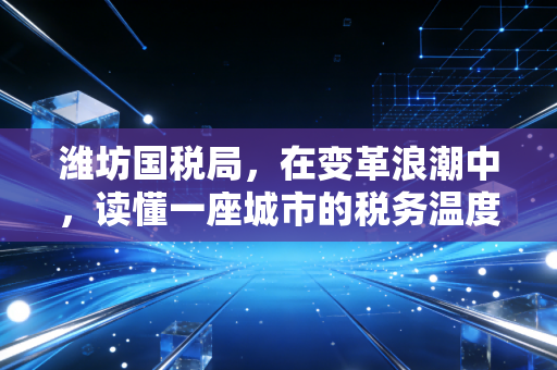 潍坊国税局，在变革浪潮中，读懂一座城市的税务温度与力度