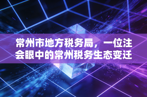 常州市地方税务局,一位注会眼中的常州税务生态变迁与那些年我们一起填过的表
