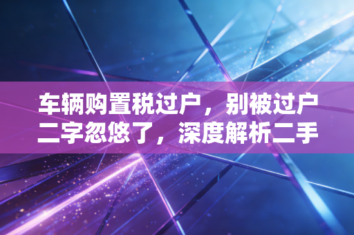 车辆购置税过户,别被过户二字忽悠了,深度解析二手车交易的税收真相