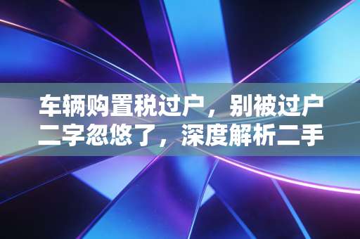 车辆购置税过户，别被过户二字忽悠了，深度解析二手车交易的税收真相