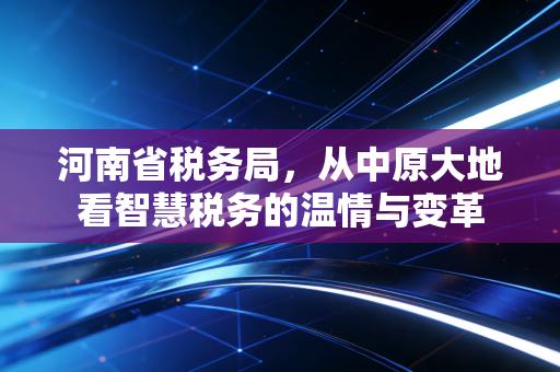 河南省税务局，从中原大地看智慧税务的温情与变革