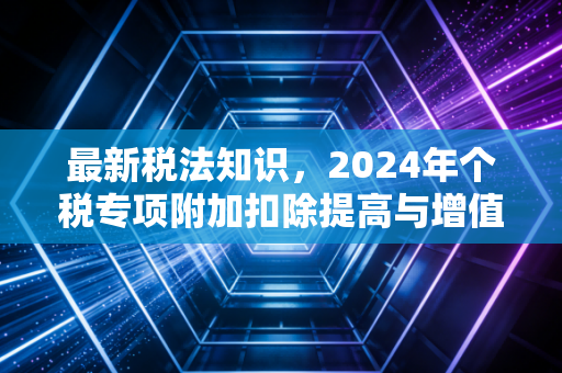 最新税法知识,2024年个税专项附加扣除提高与增值税新政,究竟如何影响你的钱袋子?