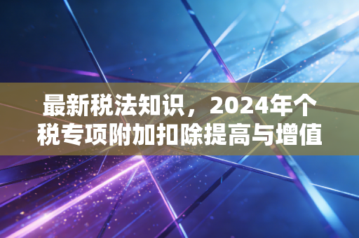 最新税法知识，2024年个税专项附加扣除提高与增值税新政，究竟如何影响你的钱袋子？