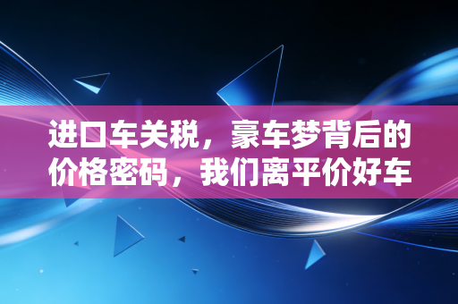 进口车关税，豪车梦背后的价格密码，我们离平价好车还有多远？