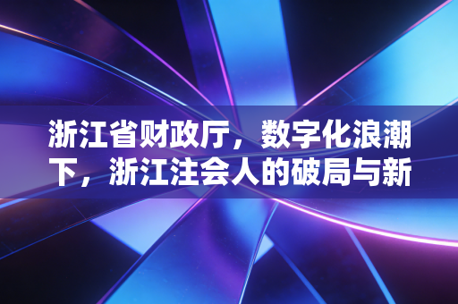 浙江省财政厅，数字化浪潮下，浙江注会人的破局与新生