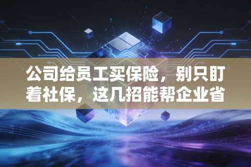 公司给员工买保险,别只盯着社保,这几招能帮企业省钱又留人
