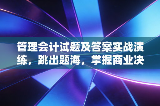 管理会计试题及答案实战演练，跳出题海，掌握商业决策的逻辑