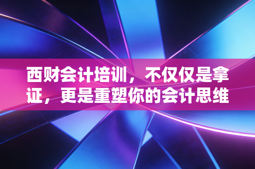 西财会计培训，不仅仅是拿证，更是重塑你的会计思维