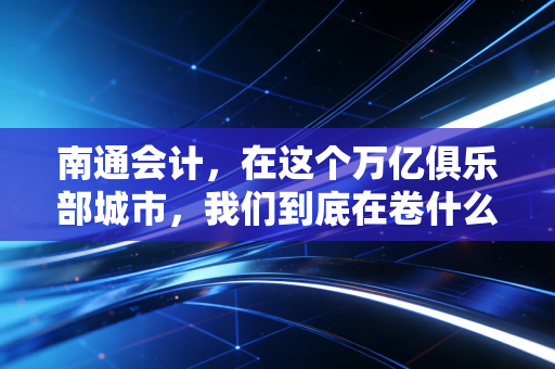 南通会计，在这个万亿俱乐部城市，我们到底在卷什么？