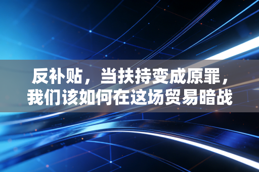 反补贴,当扶持变成原罪,我们该如何在这场贸易暗战中突围?