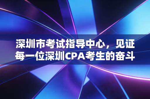 深圳市考试指导中心,见证每一位深圳CPA考生的奋斗与荣光