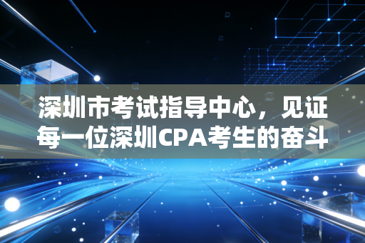 深圳市考试指导中心,见证每一位深圳CPA考生的奋斗与荣光