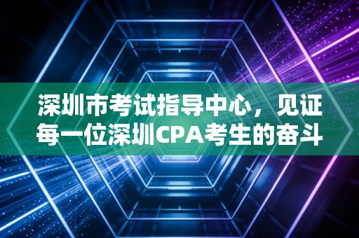 深圳市考试指导中心，见证每一位深圳CPA考生的奋斗与荣光
