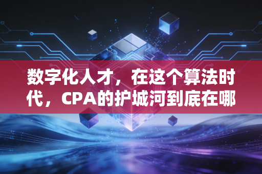 数字化人才,在这个算法时代,CPA的护城河到底在哪里?