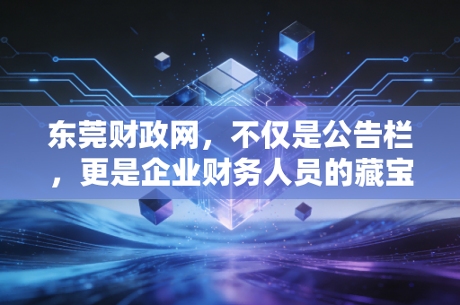 东莞财政网，不仅是公告栏，更是企业财务人员的藏宝图——深度解析政策红利与实务操作