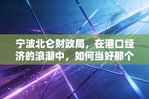 宁波北仑财政局,在港口经济的浪潮中,如何当好那个精明的管家?