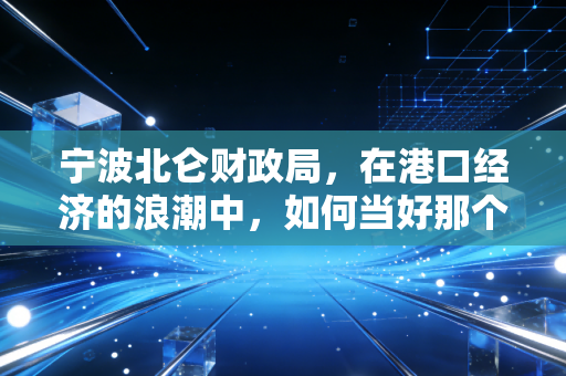宁波北仑财政局,在港口经济的浪潮中,如何当好那个精明的管家?