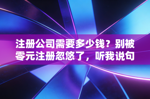 注册公司需要多少钱?别被零元注册忽悠了,听我说句大实话