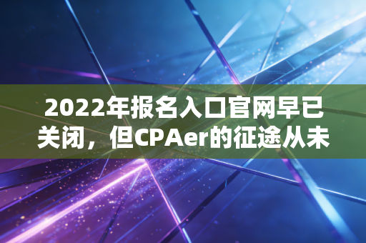 2022年报名入口官网早已关闭,但CPAer的征途从未停止——回顾与展望