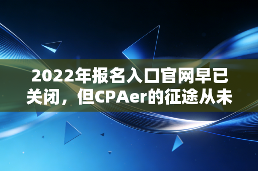 2022年报名入口官网早已关闭，但CPAer的征途从未停止——回顾与展望