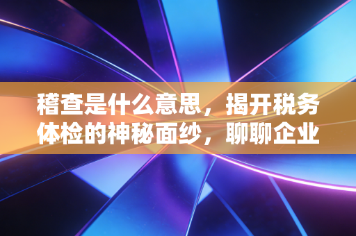 稽查是什么意思，揭开税务体检的神秘面纱，聊聊企业如何在这场大考中全身而退