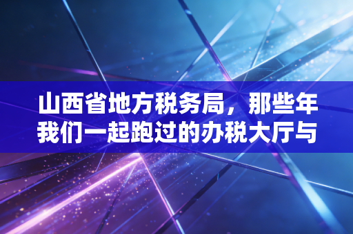 山西省地方税务局,那些年我们一起跑过的办税大厅与数字化转型的税务江湖