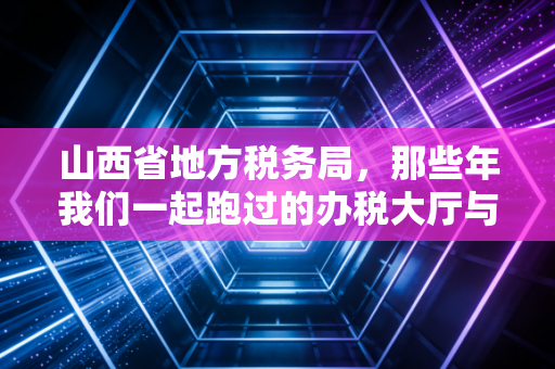 山西省地方税务局，那些年我们一起跑过的办税大厅与数字化转型的税务江湖
