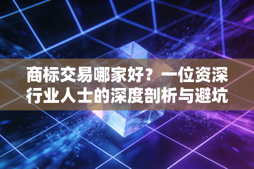 商标交易哪家好?一位资深行业人士的深度剖析与避坑指南
