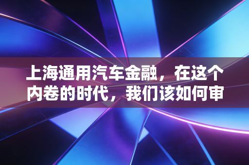 上海通用汽车金融，在这个内卷的时代，我们该如何审视这笔账？