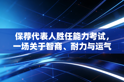 保荐代表人胜任能力考试,一场关于智商、耐力与运气的极限博弈