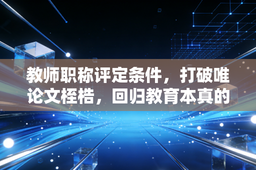 教师职称评定条件，打破唯论文桎梏，回归教育本真的深度剖析