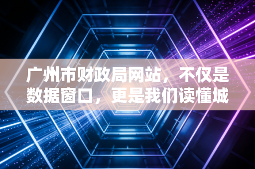 广州市财政局网站,不仅是数据窗口,更是我们读懂城市经济脉搏的藏宝图
