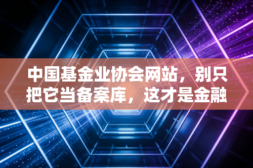 中国基金业协会网站,别只把它当备案库,这才是金融圈的照妖镜