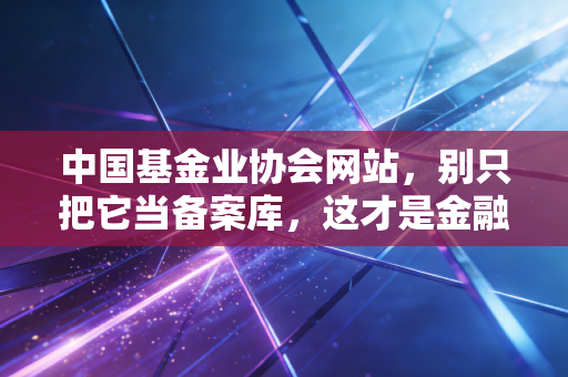 中国基金业协会网站,别只把它当备案库,这才是金融圈的照妖镜