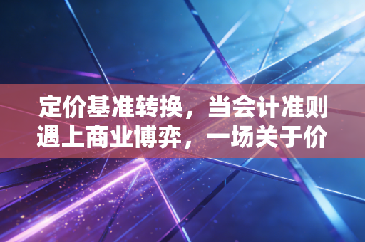 定价基准转换，当会计准则遇上商业博弈，一场关于价值的度量衡重塑