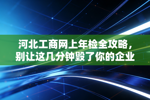 河北工商网上年检全攻略，别让这几分钟毁了你的企业信用