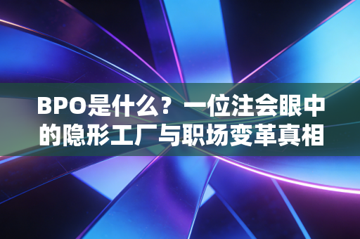BPO是什么?一位注会眼中的隐形工厂与职场变革真相