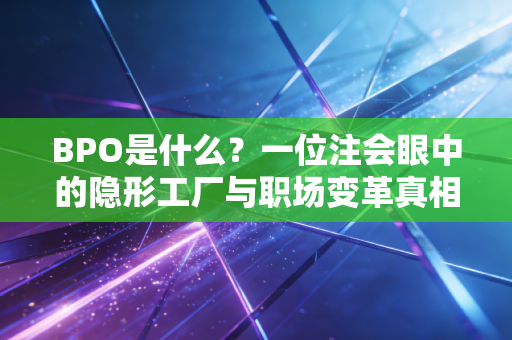 BPO是什么？一位注会眼中的隐形工厂与职场变革真相