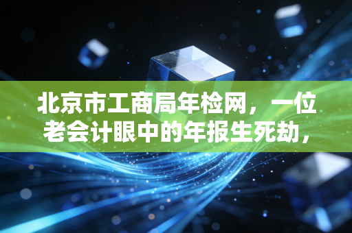 北京市工商局年检网,一位老会计眼中的年报生死劫,别让疏忽毁了你的心血