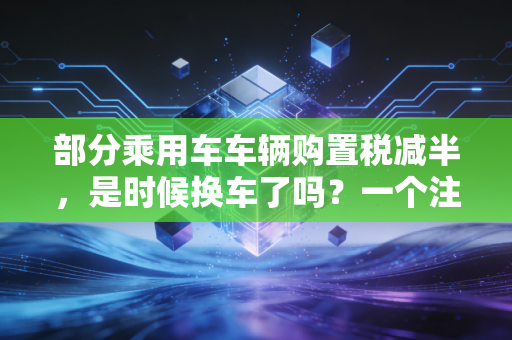 部分乘用车车辆购置税减半，是时候换车了吗？一个注会眼中的省钱账本