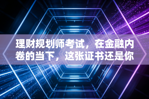 理财规划师考试,在金融内卷的当下,这张证书还是你的救命稻草吗?