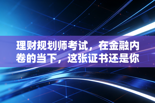 理财规划师考试,在金融内卷的当下,这张证书还是你的救命稻草吗?