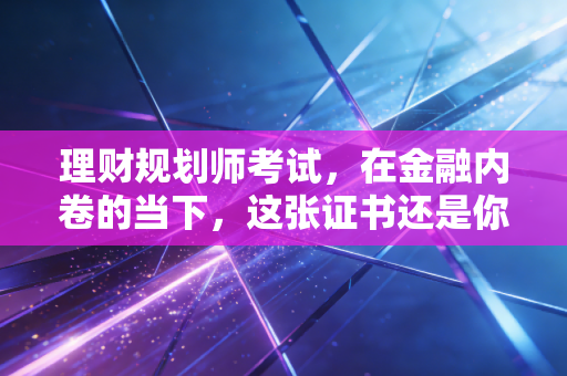 理财规划师考试，在金融内卷的当下，这张证书还是你的救命稻草吗？
