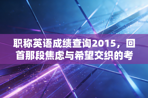 职称英语成绩查询2015，回首那段焦虑与希望交织的考证岁月