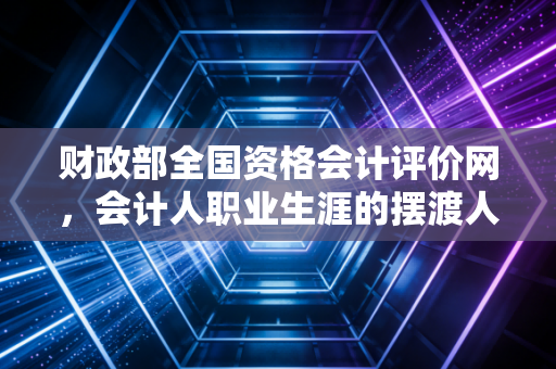 财政部全国资格会计评价网,会计人职业生涯的摆渡人,也是那道最难跨越的门槛