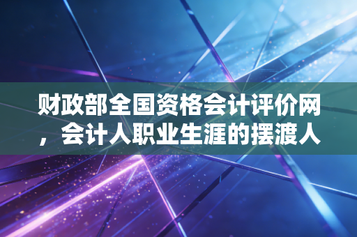 财政部全国资格会计评价网,会计人职业生涯的摆渡人,也是那道最难跨越的门槛